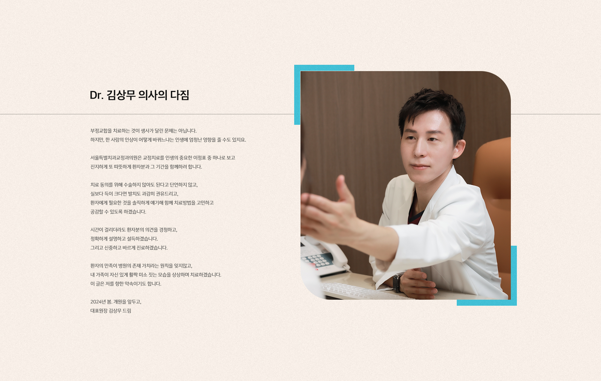 [Special for you] 특별한 당신을 위한 특별한 교정치과를 만들다. [환자에게 가장 좋은 의사는 어떤 의사일까?] 10여년간 치과의사로 경남 함양에서, 강원 원주에서, 일본 나고야에서, 그리고 서울 강남에서. 신경치료, 보철치료, 발치, 틀니, 임플란트, 골이식 그리고 교정까지. 계속해서 경험하고 연구하고 치열하게 고민했습니다. 치과의사로서 다양한 분야의 진료 경험을 바탕으로 하여 교정이라는 매력적인 분야에 더 깊이 매진하기로 했습니다. 그리고 이제 저만의 특별한 교정 전문 치과를 만들고자 합니다. 환자마다 모두 다른 치열, 안모의 특성, 욕구를 반영한 신중한 진단과, 치아와 얼굴 골격만이 아닌 사람을 바라보는 진료. 화려한 미사어구보다 본원이 특별한 병원이 되고자 합니다. 내려하는 한 분 한 분이 특별하고 소중한 존재로서 존중받고 사랑받는 특별한 삶을 살기를 바라는 마음을 담아, 대한민국의 수도 서울특별시를 대표하는 교정 치과가 되고자 하는 열망을 담아, 서울특별치과교정과의원으로 이름을 지었습니다.